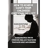 How to Achieve Sanity from Childhood Emotional Neglect: Simple Practical Tips to Overcome, Heal and Treat Inner Traumas in Adult and Children How to Achieve Sanity from Childhood Emotional Neglect: Simple Practical Tips to Overcome, Heal and Treat Inner Traumas in Adult and Children Kindle Paperback