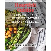 Heartfelt Cuisine: Embrace Health with Delicious Heart-Healthy Cooking: Wholesome Recipes and Nutritional Tips to Nourish Your Heart and Soul