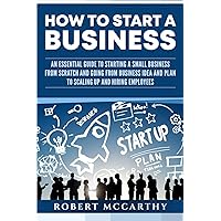 How to Start a Business: An Essential Guide to Starting a Small Business from Scratch and Going from Business Idea and Plan to Scaling Up and Hiring Employees