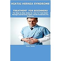 HIATAI HERNIA SYNDROME TREATMENT FOR BEGINNERS: The Step By Step Guide On How To Treat Relief Manage And Reverse Hiatal Hernia Syndrome For Sufferers HIATAI HERNIA SYNDROME TREATMENT FOR BEGINNERS: The Step By Step Guide On How To Treat Relief Manage And Reverse Hiatal Hernia Syndrome For Sufferers Kindle Paperback