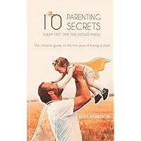 10 Parenting Secrets Every First Time Dad Should Know: The Ultimate Guide To The First Year Of Being A Dad