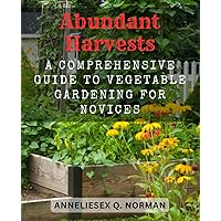 Abundant Harvests: A Comprehensive Guide to Vegetable Gardening for Novices: Discover the Joy of Growing Your Own Nutritious and Delicious Produce at Home
