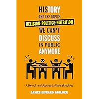 History and the Topics We Can't Discuss in Public Anymore : A Memoir and Journey to Understanding Those Taught Beliefs of Religion, Politics, and Nutrition.