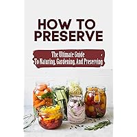 How To Preserve: The Ultimate Guide To Naturing, Gardening, And Preserving