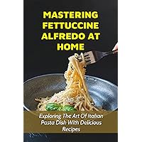 Mastering Fettuccine Alfredo At Home: Exploring The Art Of Italian Pasta Dish With Delicious Recipes: The Basics Of Fettuccine Alfredo Making