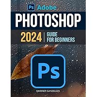 Adobe Photoshop 2024 Guide For Beginners: Unleashing Creativity | Mastering Photoshop 2024 | A Step-by-Step Manual for Absolute Beginners From Basic to Advanced