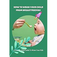How To Wean Your Child From Breastfeeding: A Step-By-Step Guide To Wean Your Kids: How To Wean A Baby Who Loves To Nurse