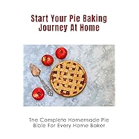 Start Your Pie Baking Journey At Home: The Complete Homemade Pie Bible For Every Home Baker: How To Make Flaky Pie Crusts