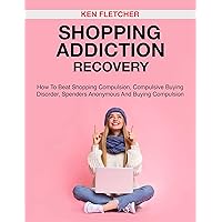 SHOPPING ADDICTION RECOVERY: HOW TO BEAT SHOPPING COMPULSION, COMPULSIVE BUYING DISORDER, SPENDERS ANONYMOUS AND BUYING COMPULSION