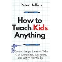 How to Teach Kids Anything: Create Hungry Learners Who can Remember, Synthesize, and Apply Knowledge (Learning how to Learn)
