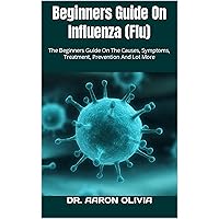 Beginners Guide On Influenza (Flu) : The Beginners Guide On The Causes, Symptoms, Treatment, Prevention And Lot More