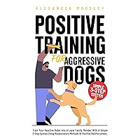 Positive Training For Aggressive Dogs: Train Your Reactive Rebel Into A Loyal Family Member With A Simple 3 Step System Using Revolutionary Methods Of Positive Reinforcement