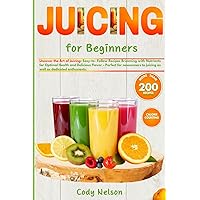 Juicing for Beginners: Uncover the Art of Juicing: Easy-to- Follow Recipes Brimming with Nutrients for Optimal Health and Delicious Flavor