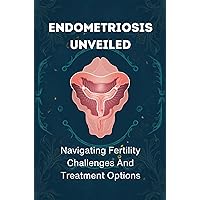 Endometriosis Unveiled: Navigating Fertility Challenges And Treatment Options Endometriosis Unveiled: Navigating Fertility Challenges And Treatment Options Kindle Paperback