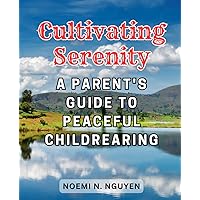 Cultivating Serenity: A Parent's Guide to Peaceful Childrearing: Effective Strategies for Enhancing Parent-Child Bonds and Nurturing Healthy Relationships through Anger Management