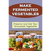 Make Fermented Vegetables: Preserve And Eat Your Fermented Vegetables