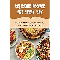 Delicious Recipes For Every Day: Classic And Delicious Recipes That Everyone Can Cook