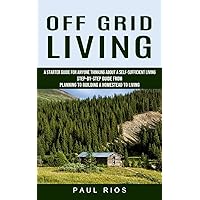 Off Grid Living: A Starter Guide For Anyone Thinking About A Self-sufficient Living (Step-by-step Guide From Planning To Building A Homestead To Living)