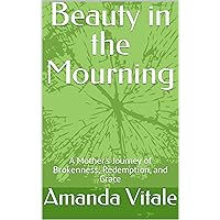 Beauty in the Mourning: A Mother's Journey of Brokenness, Redemption, and Grace Beauty in the Mourning: A Mother's Journey of Brokenness, Redemption, and Grace Kindle Hardcover Paperback