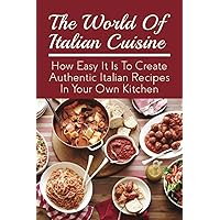 The World Of Italian Cuisine: How Easy It Is To Create Authentic Italian Recipes In Your Own Kitchen: Easy Variations Of Italian Dishes