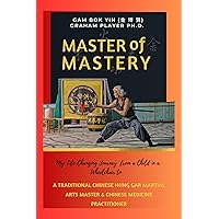 Master of Mastery : My Life Changing Journey From a Child in a Wheelchair to Traditional Chinese Hung Gar Martial Arts Master and Chinese Medicine Practitioner