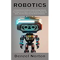 Robotics: A Comprehensive Guide to Understanding Robotics from Beginner to Expert, Learn the Basics, Master the Skills, and Dive Deep into the World of Robotics