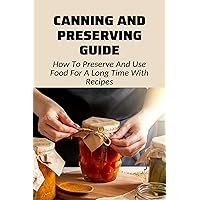 Canning And Preserving Guide: How To Preserve And Use Food For A Long Time With Recipes: Pickle Recipes And Recipes For Preserved Foods
