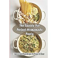 The Secrets For Perfect Homemade Pasta: Quick & Easy Pasta Recipes To Prepare At Home