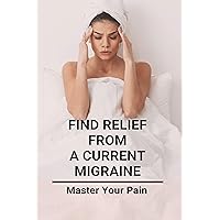 Find Relief From A Current Migraine: Master Your Pain: Migraine Relief Find Relief From A Current Migraine: Master Your Pain: Migraine Relief Kindle Paperback