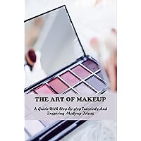 The Art Of Makeup: A Guide With Step-By-Step Tutorials And Inspiring Makeup Ideas