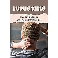 Lupus Kills: How To Cure Lupus And Live An Incredible Life