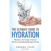 The Ultimate Guide to Hydration - Why Water is the True Elixir of Life and How You can Stay Hydrated Throughout the Day