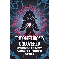 Endometriosis Uncovered: Understanding The Root Causes And Treatment Options Endometriosis Uncovered: Understanding The Root Causes And Treatment Options Kindle Paperback