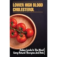 Lower High Blood Cholesterol: Reduce Levels In The Blood Using Natural Therapies And Diets