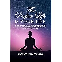 THE PERFECT LIFE Is Your Life: How we create, in the moment, thought by thought, the conditions and events that manifest in our lives
