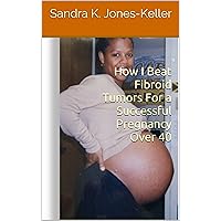 How I Beat Fibroid Tumors For a Successful Pregnancy Over 40 How I Beat Fibroid Tumors For a Successful Pregnancy Over 40 Kindle Paperback