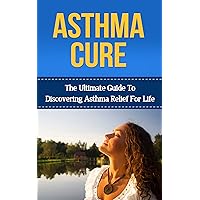 Asthma: Asthma Cure: The Ultimate Guide to Discovering Asthma Relief for Life ( asthma relief, asthma treatment, asthma, asthma attack) (asthma relief, ... symptoms, asthma treatment, asthma cure)