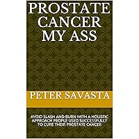 PROSTATE CANCER MY ASS: AVOID SLASH AND BURN WITH A HOLISTIC APPROACH PEOPLE USED SUCCESSFULLY TO CURE THEIR PROSTATE CANCER