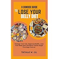 A CONCISE GUIDE TO LOSE YOUR BELLY DIET: Change your life, improve your health, lose your belly and get rid of those sugar cravings forever A CONCISE GUIDE TO LOSE YOUR BELLY DIET: Change your life, improve your health, lose your belly and get rid of those sugar cravings forever Kindle Paperback Hardcover