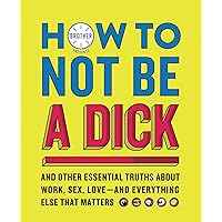 How to Not Be a Dick: And Other Essential Truths About Work, Sex, Love―and Everything Else That Matters How to Not Be a Dick: And Other Essential Truths About Work, Sex, Love―and Everything Else That Matters Paperback Kindle Hardcover