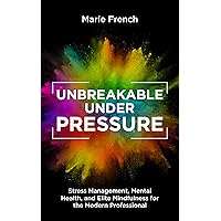 UNBREAKABLE UNDER PRESSURE : Stress Management, Mental Health, and Elite Mindfulness for the Modern Professional