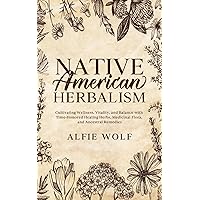 Native American Herbalism: Cultivating Wellness, Vitality, and Balance with Time-Honored Healing Herbs, Medicinal Flora, and Ancestral Remedies