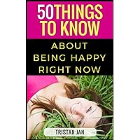 50 Things to Know About Being Happy Right Now: A Simple Guide To Increase Happiness in Your Life (50 Things to Know Healthy Living Series Book 1)