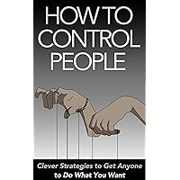 How to Control People: Clever Strategies to Get Anyone to Do What You Want
