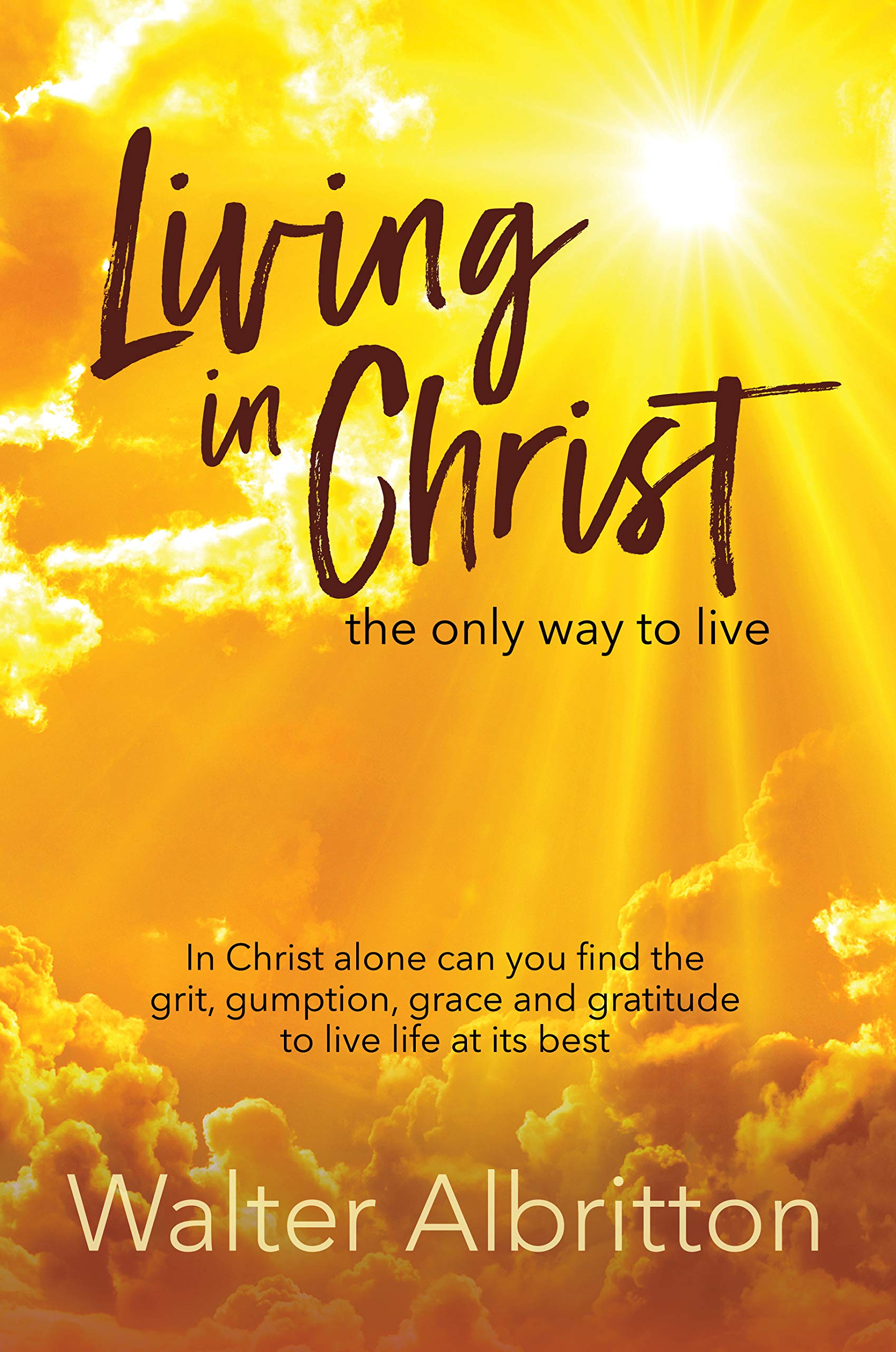 Living in Christ, the Only Way to Live: In Christ Alone Can You Find the Grit, Gumption, Grace and Gratitude to Live Life at Its Best