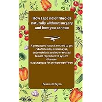 How I got rid of fibroids naturally without surgery and how you can too.: A guaranteed natural method to get rid of fibroids,ovarian cyst,endometriosis & other related female reproductive system.... How I got rid of fibroids naturally without surgery and how you can too.: A guaranteed natural method to get rid of fibroids,ovarian cyst,endometriosis & other related female reproductive system.... Kindle Paperback