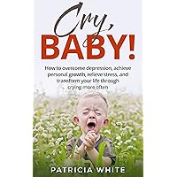 CRY, BABY!: How to overcome depression, achieve personal growth, relieve stress, and transform your life through crying more often