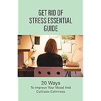 Get Rid Of Stress Essential Guide: 20 Ways To Improve Your Mood And Cultivate Calmness: How To Live A Stress Free Life