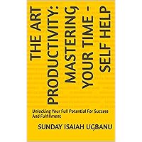 THE ART PRODUCTIVITY: MASTERING YOUR TIME - SELF HELP : Unlocking Your Full Potential For Success And Fulfillment