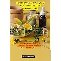 PLANT BASED AND NATURAL CURES FOR ERECTILE DYSFUNCTION: Unleashing Nature's Potency: Revitalizing Virility with Plant-Based Solutions
